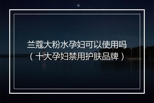 兰蔻大粉水孕妇可以使用吗(十大孕妇禁用护肤品牌)
