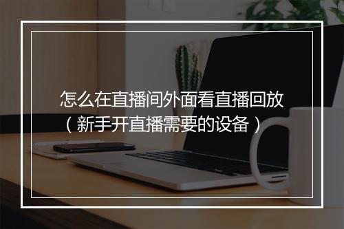 怎么在直播间外面看直播回放(新手开直播需要的设备)