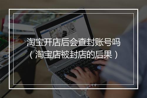 淘宝开店后会查封账号吗(淘宝店被封店的后果)