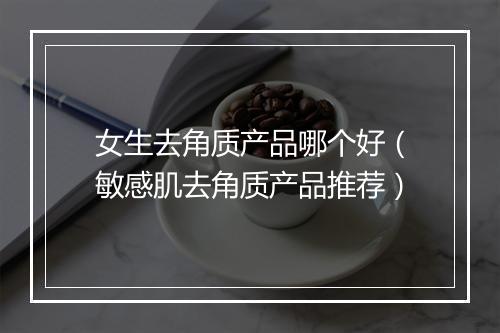 女生去角质产品哪个好(敏感肌去角质产品推荐)