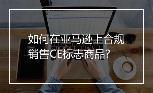 如何在亚马逊上合规销售CE标志商品?