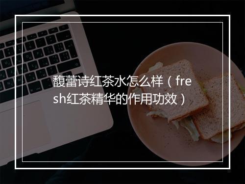 馥蕾诗红茶水怎么样(fresh红茶精华的作用功效)