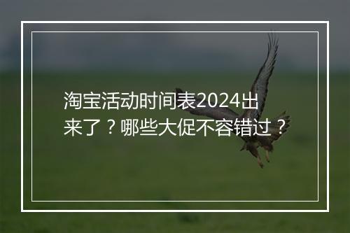 淘宝活动时间表2024出来了?哪些大促不容错过?