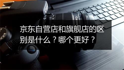 京东自营店和旗舰店的区别是什么?哪个更好?