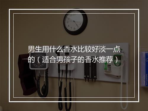 男生用什么香水比较好淡一点的(适合男孩子的香水推荐)