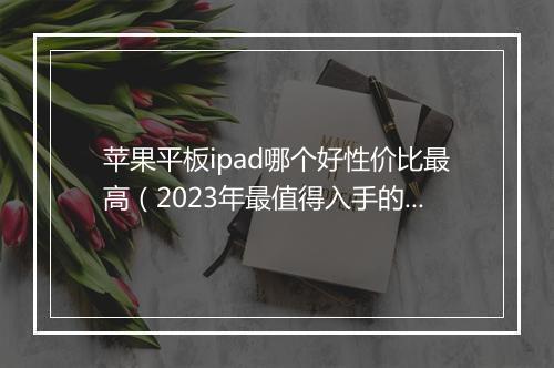 苹果平板ipad哪个好性价比最高(2023年最值得入手的平板)