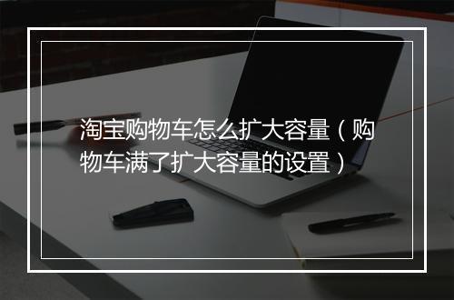 淘宝购物车怎么扩大容量(购物车满了扩大容量的设置)