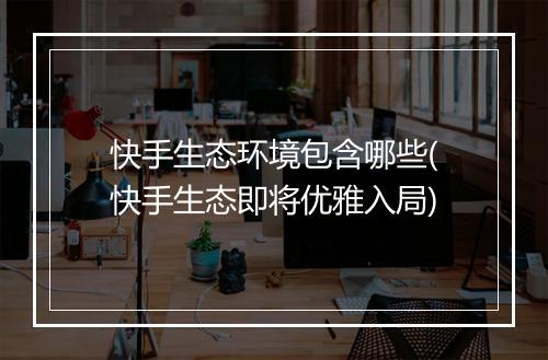 快手生态环境包含哪些(快手生态即将优雅入局)