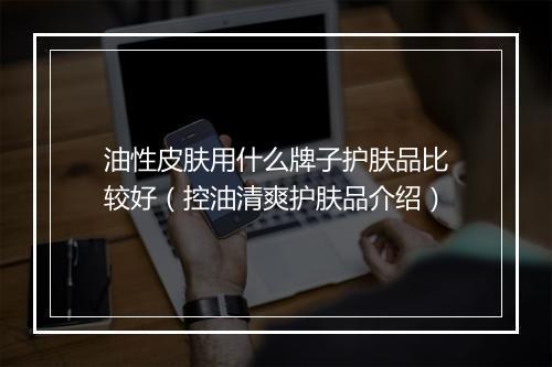 油性皮肤用什么牌子护肤品比较好(控油清爽护肤品介绍)