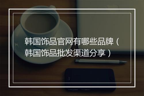 韩国饰品官网有哪些品牌(韩国饰品批发渠道分享)