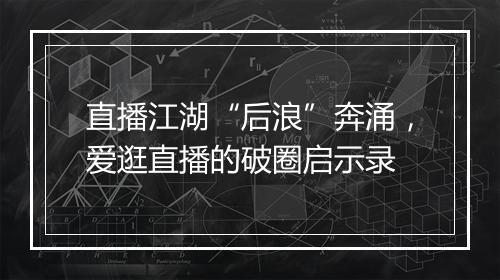 直播江湖“后浪”奔涌,爱逛直播的破圈启示录