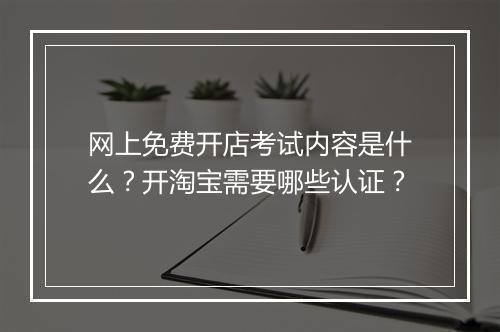 网上免费开店考试内容是什么?开淘宝需要哪些认证?