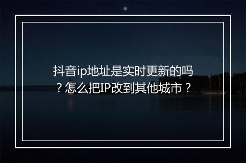 抖音ip地址是实时更新的吗?怎么把IP改到其他城市?