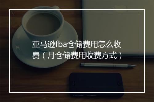 亚马逊fba仓储费用怎么收费(月仓储费用收费方式)