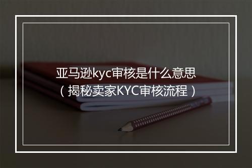亚马逊kyc审核是什么意思(揭秘卖家KYC审核流程)