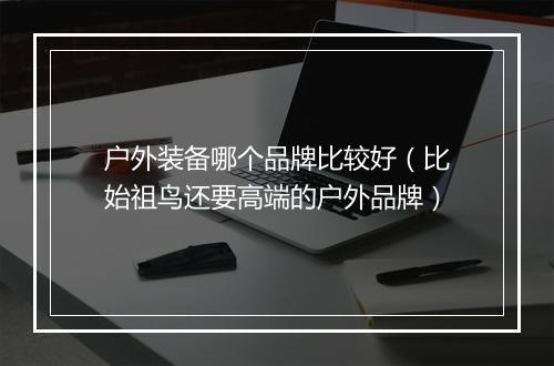 户外装备哪个品牌比较好(比始祖鸟还要高端的户外品牌)