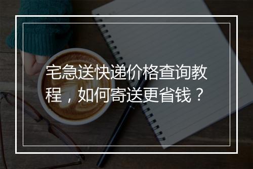 宅急送快递价格查询教程,如何寄送更省钱?