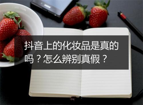 抖音上的化妆品是真的吗?怎么辨别真假?