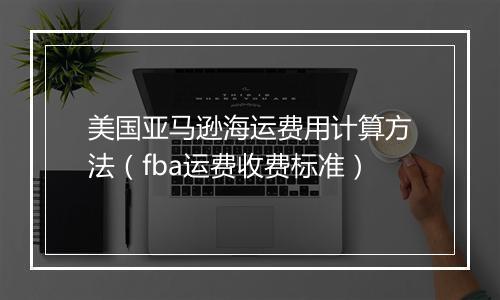 美国亚马逊海运费用计算方法(fba运费收费标准)