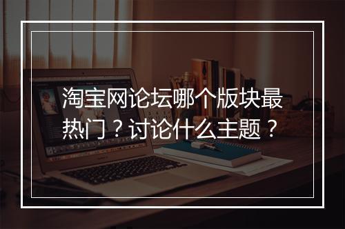 淘宝网论坛哪个版块最热门?讨论什么主题?