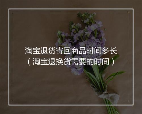 淘宝退货寄回商品时间多长(淘宝退换货需要的时间)
