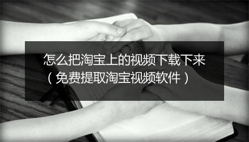 怎么把淘宝上的视频下载下来(免费提取淘宝视频软件)