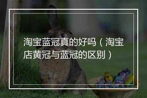淘宝蓝冠真的好吗(淘宝店黄冠与蓝冠的区别)