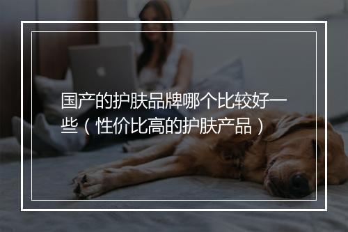 国产的护肤品牌哪个比较好一些(性价比高的护肤产品)