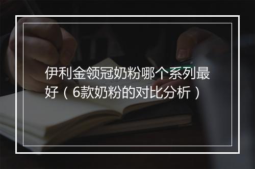 伊利金领冠奶粉哪个系列最好(6款奶粉的对比分析)
