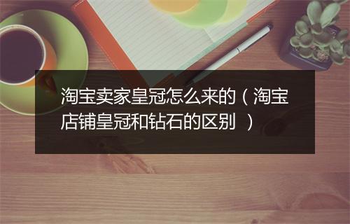 淘宝卖家皇冠怎么来的(淘宝店铺皇冠和钻石的区别 )