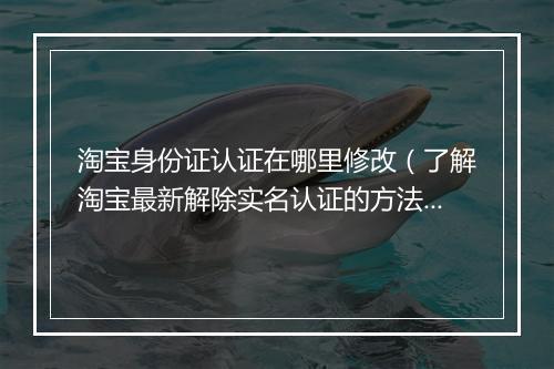 淘宝身份证认证在哪里修改(了解淘宝最新解除实名认证的方法)