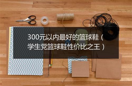 300元以内最好的篮球鞋(学生党篮球鞋性价比之王)