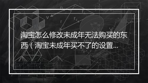 淘宝怎么修改未成年无法购买的东西(淘宝未成年买不了的设置)