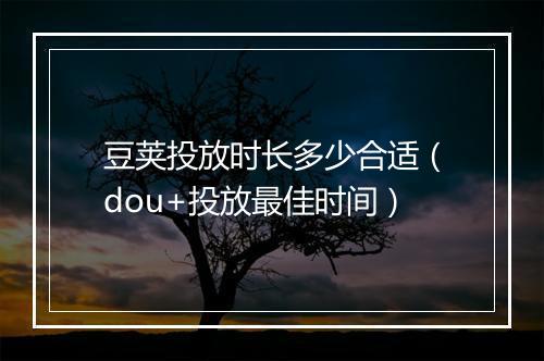 豆荚投放时长多少合适(dou+投放最佳时间)