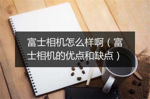 富士相机怎么样啊(富士相机的优点和缺点)