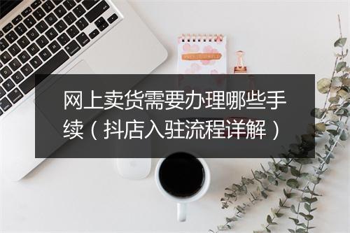 网上卖货需要办理哪些手续(抖店入驻流程详解)