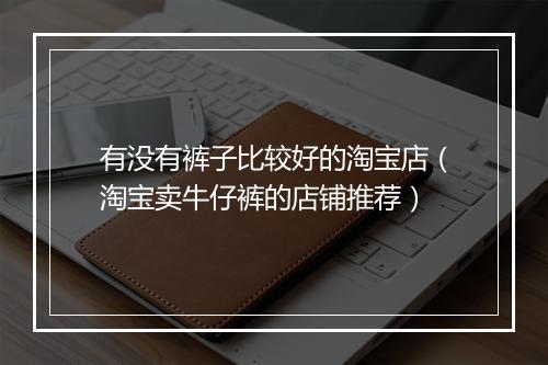 有没有裤子比较好的淘宝店(淘宝卖牛仔裤的店铺推荐)