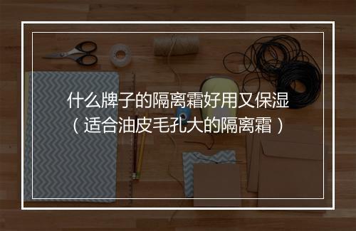什么牌子的隔离霜好用又保湿(适合油皮毛孔大的隔离霜)