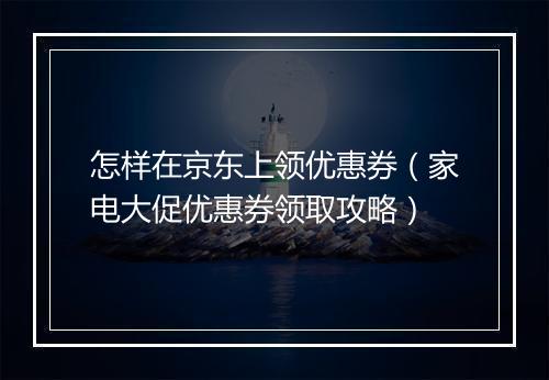 怎样在京东上领优惠券(家电大促优惠券领取攻略)
