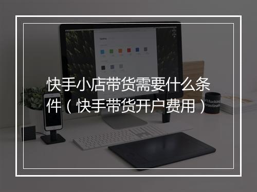 快手小店带货需要什么条件(快手带货开户费用)