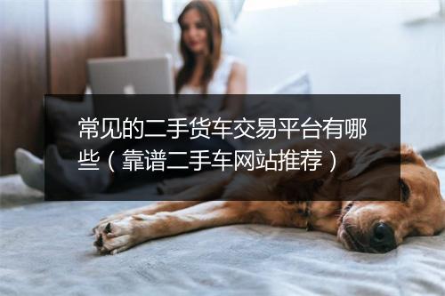 常见的二手货车交易平台有哪些(靠谱二手车网站推荐)