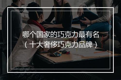哪个国家的巧克力最有名(十大奢侈巧克力品牌)