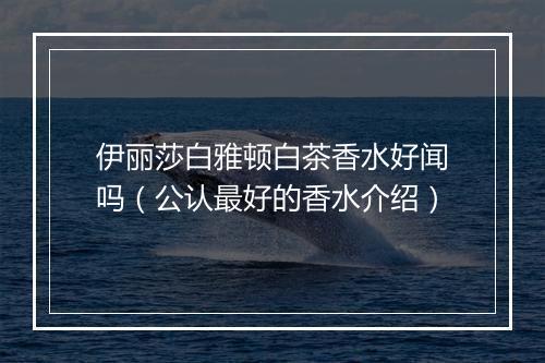 伊丽莎白雅顿白茶香水好闻吗(公认最好的香水介绍)