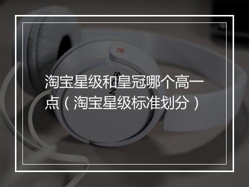 淘宝星级和皇冠哪个高一点(淘宝星级标准划分)