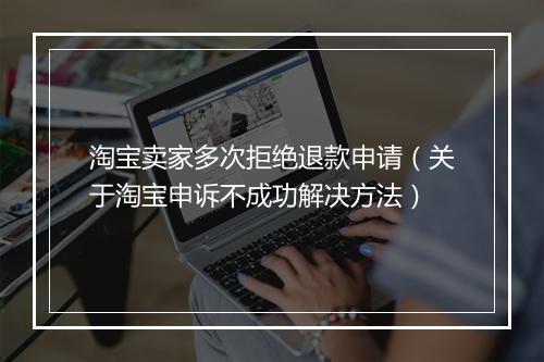 淘宝卖家多次拒绝退款申请(关于淘宝申诉不成功解决方法)