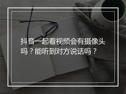 抖音一起看视频会有摄像头吗?能听到对方说话吗?