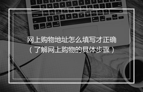 网上购物地址怎么填写才正确(了解网上购物的具体步骤)