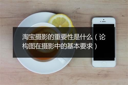 淘宝摄影的重要性是什么(论构图在摄影中的基本要求)