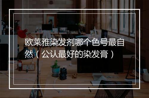 欧莱雅染发剂哪个色号最自然(公认最好的染发膏)