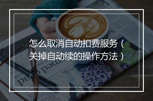 怎么取消自动扣费服务(关掉自动续的操作方法)